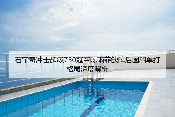 石宇奇冲击超级750冠军陈雨菲缺阵后国羽单打格局深度解析