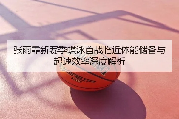 张雨霏新赛季蝶泳首战临近体能储备与起速效率深度解析