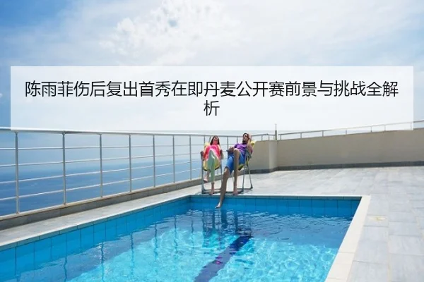 陈雨菲伤后复出首秀在即丹麦公开赛前景与挑战全解析